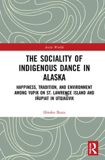 The Sociality of Indigenous Dance in Alaska: Happiness, Tradition, and Environment Among Yupik on St. Lawrence Island and Iñupiat in Utqiaġvik by Hiroko Ikuta
