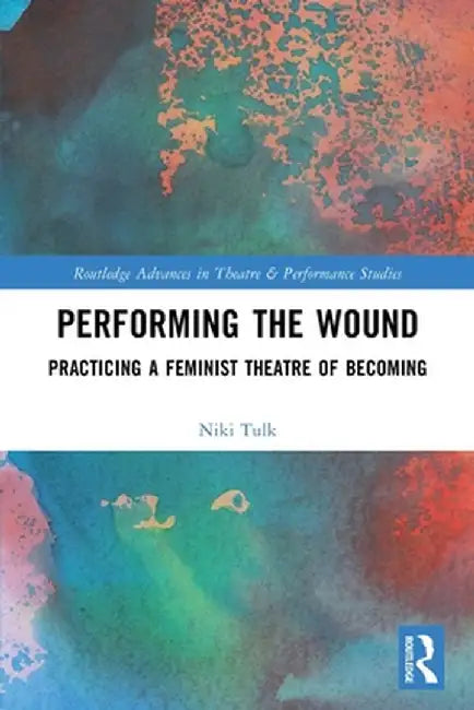 Performing the Wound: Practicing a Feminist Theatre of Becoming by Niki Tulk