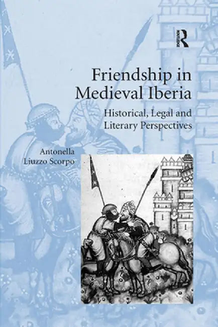 Friendship in Medieval Iberia: Historical, Legal and Literary Perspectives by Antonella Liuzzo Scorpo