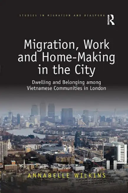 Migration, Work and Home-Making in the City: Dwelling and Belonging Among Vietnamese Communities in London by Annabelle Wilkins