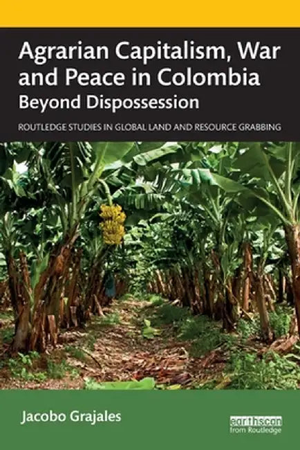 Agrarian Capitalism, War and Peace in Colombia: Beyond Dispossession by Jacobo Grajales