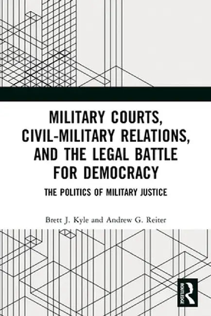 Military Courts, Civil-Military Relations, and the Legal Battle for Democracy: The Politics of Military Justice by Brett J. Kyle