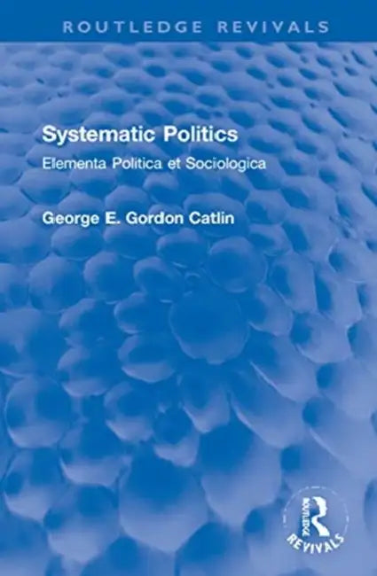 Systematic Politics: Elementa Politica Et Sociologica by Catlin George E. Gordon