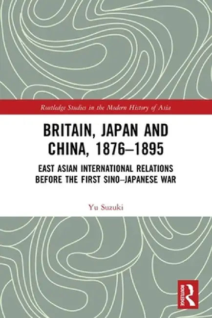 Britain, Japan and China, 1876-1895: East Asian International Relations Before the First Sino-Japanese War by Yu Suzuki
