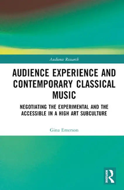 Audience Experience and Contemporary Classical Music: Negotiating the Experimental and the Accessible in a High Art Subculture by Gina Emerson