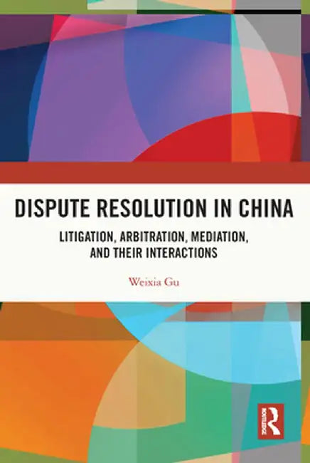 Dispute Resolution in China: Litigation, Arbitration, Mediation and Their Interactions by Weixia Gu