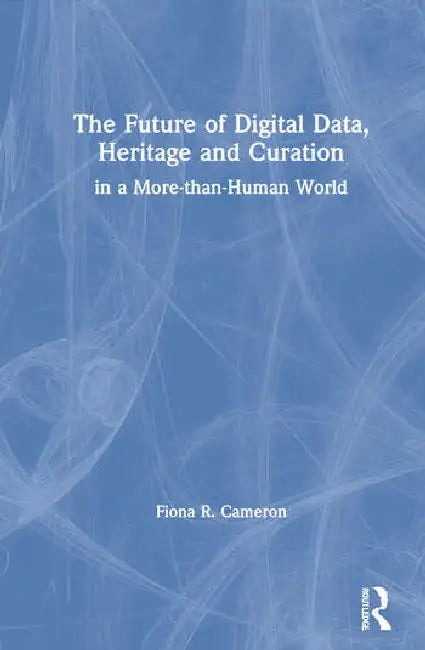 The Future of Digital Data, Heritage and Curation: In a More-Than-Human World by Cameron Fiona R.