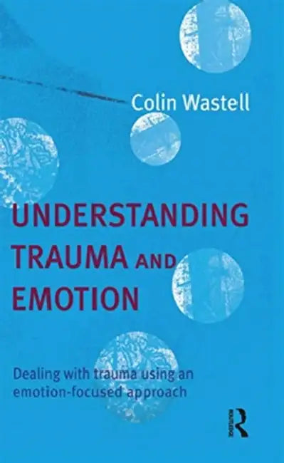 Understanding Trauma and Emotion: Dealing with Trauma Using an Emotion-Focused Approach by Wastell Colin