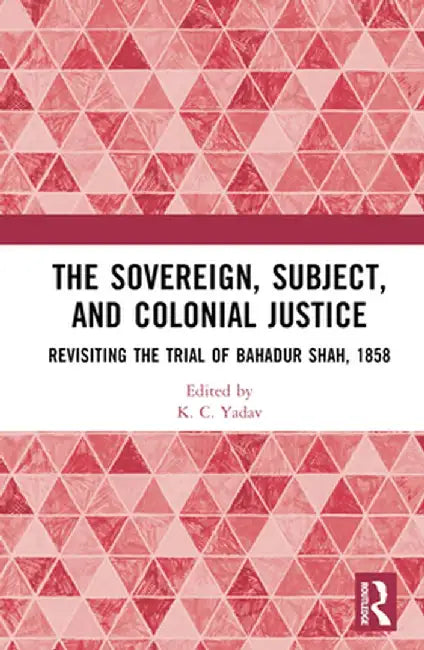 The Sovereign, Subject and Colonial Justice: Revisiting the Trial of Bahadur Shah, 1858 by K. C. Yadav
