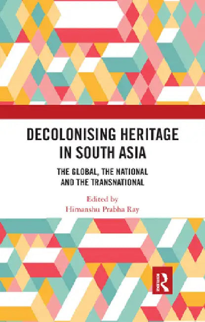 Decolonising Heritage in South Asia: The Global, the National and the Transnational by Himanshu Prabha Ray