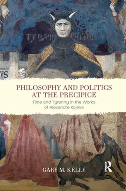 Philosophy and Politics at the Precipice: Time and Tyranny in the Works of Alexandre Kojève by Gary M. Kelly