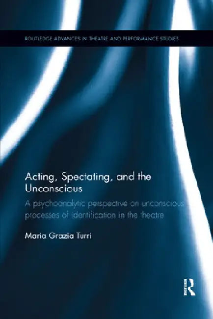 Acting, Spectating and the Unconscious: A Psychoanalytic Perspective on Unconscious Mechanisms of Identification in Spectating and Acting in the Theat by Maria Grazia Turri