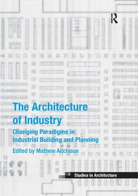The Architecture of Industry: Changing Paradigms in Industrial Building and Planning by Mathew Aitchison