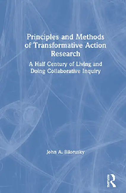 Principles and Methods of Transformative Action Research: A Half Century of Living and Doing Collaborative Inquiry by Bilorusky John A.