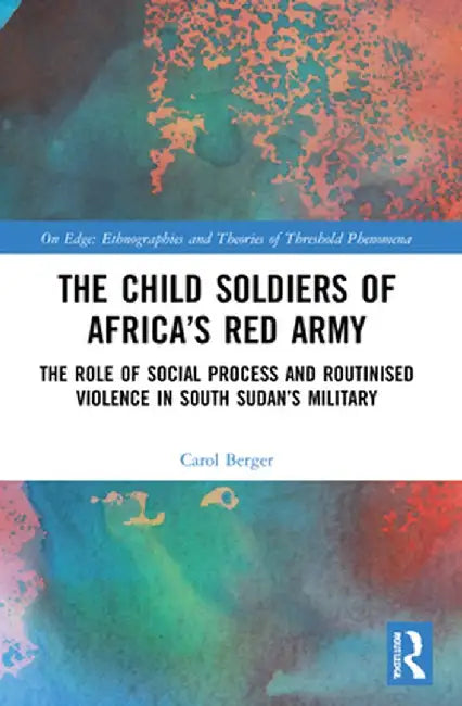 The Child Soldiers of Africa's Red Army: The Role of Social Process and Routinised Violence in South Sudan's Military by Carol Berger