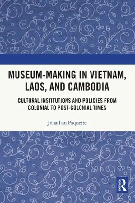 Museum-Making in Vietnam, Laos, and Cambodia: Cultural Institutions and Policies from Colonial to Post-Colonial Times by Jonathan Paquette