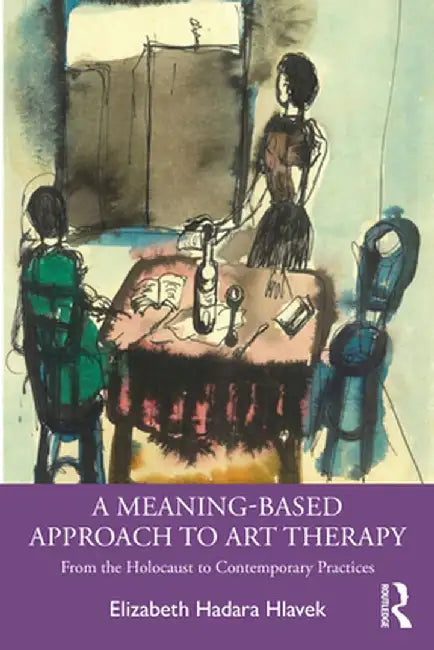 A Meaning-Based Approach to Art Therapy: From the Holocaust to Contemporary Practices by Elizabeth Hlavek