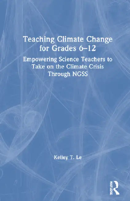 Teaching Climate Change for Grades 6-12: Empowering Science Teachers to Take on the Climate Crisis Through Ngss by Kelley T. Lê
