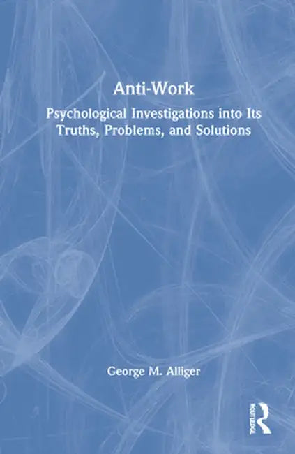 Anti-Work: Psychological Investigations Into Its Truths, Problems, and Solutions by George M. Alliger