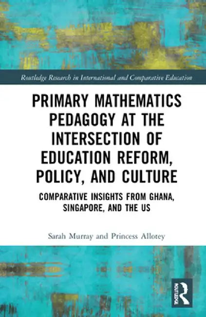 Primary Mathematics Pedagogy at the Intersection of Education Reform, Policy, and Culture: Comparative Insights from Ghana, Singapore, and the Us by Sarah Murray