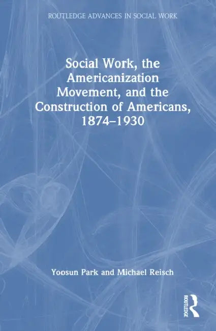 Social Work, the Americanization Movement, and the Construction of Americans, 1874–1930 by Yoosun Park