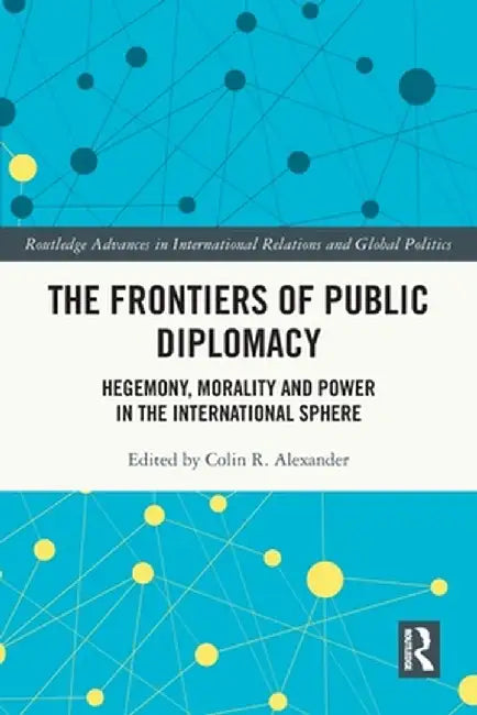 The Frontiers of Public Diplomacy: Hegemony, Morality and Power in the International Sphere by Colin Alexander