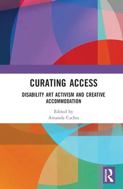 Curating Access: Disability Art Activism and Creative Accommodation by Amanda Cachia