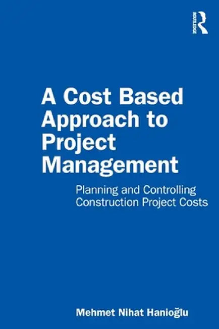 A Cost Based Approach to Project Management: Planning and Controlling Construction Project Costs by Mehmet Nihat Hanioglu