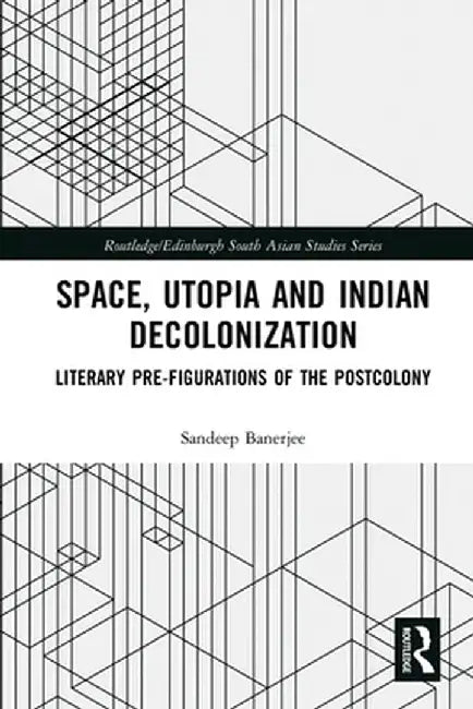 Space, Utopia and Indian Decolonization: Literary Pre-Figurations of the Postcolony by Sandeep Banerjee