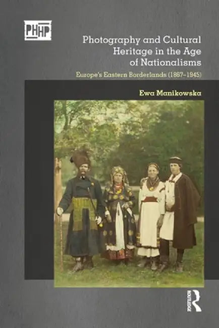 Photography and Cultural Heritage in the Age of Nationalisms: Europe's Eastern Borderlands (1867-1945) by Ewa Manikowska