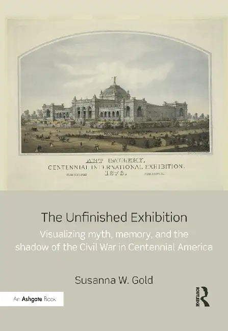 The Unfinished Exhibition: Visualizing Myth, Memory, and the Shadow of the Civil War in Centennial America by Gold Susanna W.