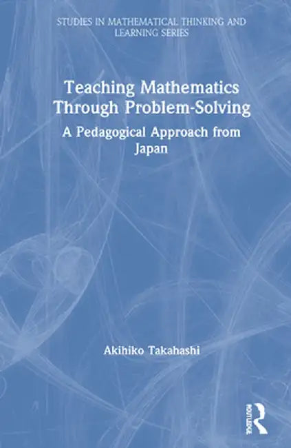 Teaching Mathematics Through Problem-Solving: A Pedagogical Approach from Japan by Akihiko Takahashi