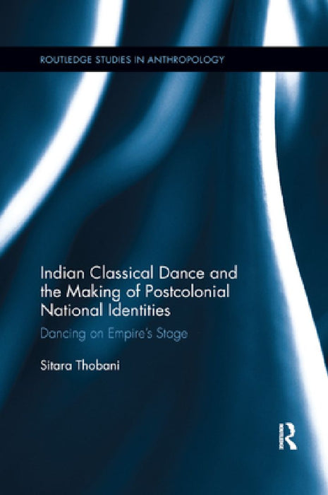 Indian Classical Dance and the Making of Postcolonial National Identities: Dancing on Empire's Stage by Sitara Thobani