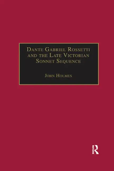 Dante Gabriel Rossetti and the Late Victorian Sonnet Sequence: Sexuality, Belief and the Self by John Holmes