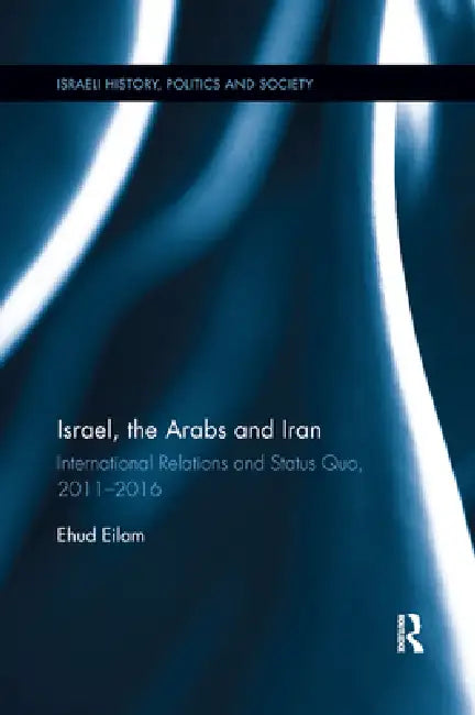 Israel, the Arabs and Iran: International Relations and Status Quo, 2011-2016 by Ehud Eilam