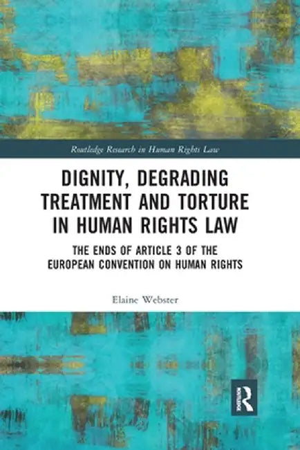 Dignity, Degrading Treatment and Torture in Human Rights Law: The Ends of Article 3 of the European Convention on Human Rights by Elaine Webster