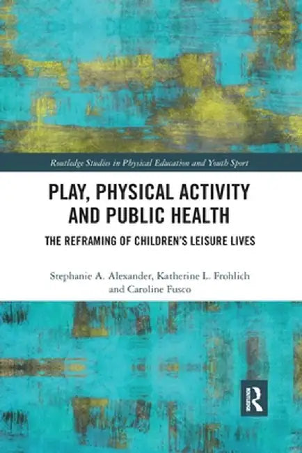 Play, Physical Activity and Public Health: The Reframing of Children's Leisure Lives by Stephanie A. Alexander