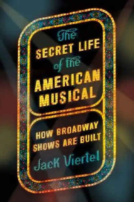 The Secret Life of the American Musical: How Broadway Shows Are Built by Jack Viertel
