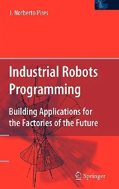 Industrial Robots Programming: Building Applications for the Factories of the Future by J. Norberto Pires