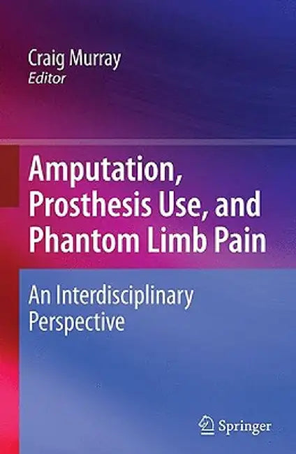 Amputation, Prosthesis Use, and Phantom Limb Pain: An Interdisciplinary Perspective by Craig Murray