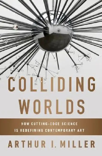 Colliding Worlds: How Cutting-Edge Science Is Redefining Contemporary Art by Arthur I. Miller