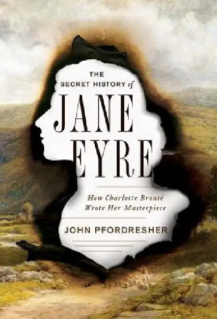 The Secret History of Jane Eyre: How Charlotte Bronte Wrote Her Masterpiece by John Pfordresher