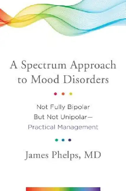 A Spectrum Approach to Mood Disorders: Not Fully Bipolar But Not Unipolar--Practical Management by James Phelps