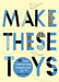 Make These Toys: 101 Clever Creations Using Everyday Items by Heather Swain