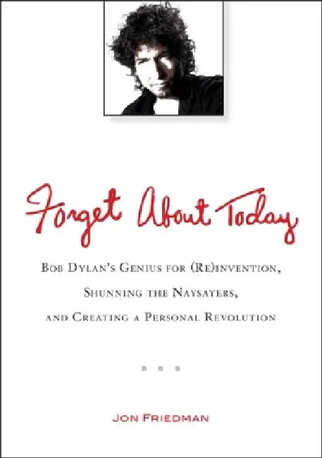 Forget About Today: Bob Dylan s Genius for (Re)invention, Shunning the Naysayers, and Creating a Personal Revolution by Jon Friedman