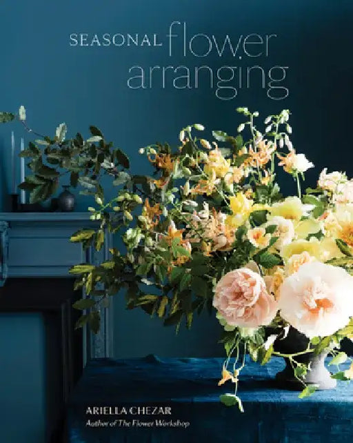 Seasonal Flower Arranging: Fill Your Home with Blooms, Branches, and Foraged Materials All Year Round by Ariella Chezar