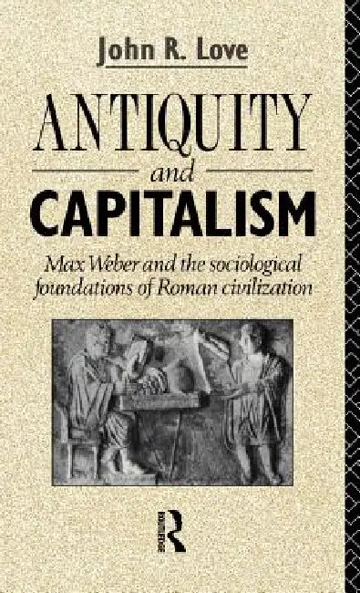 Antiquity and Capitalism: Max Weber and the Sociological Foundations of Roman Civilization by John R. Love