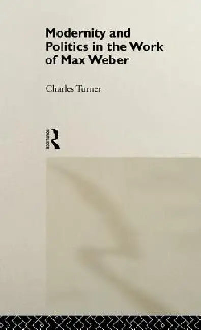 Modernity and Politics in the Work of Max Weber by Charles Turner