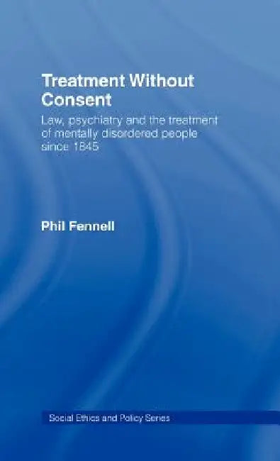 Treatment Without Consent: Law, Psychiatry and the Treatment of Mentally Disordered People Since 1845 by Phil Fennell