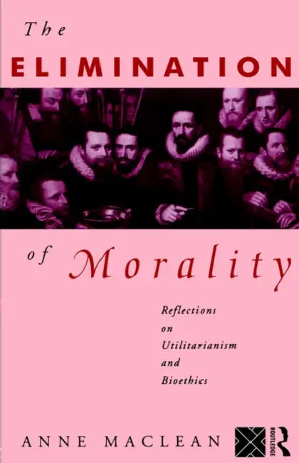 The Elimination of Morality: Reflections on Utilitarianism and Bioethics by Anne MacLean